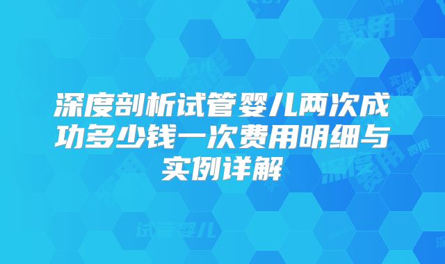 深度剖析试管婴儿两次成功多少钱一次费用明细与实例详解