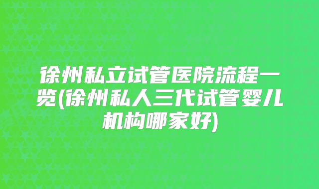 徐州私立试管医院流程一览(徐州私人三代试管婴儿机构哪家好)