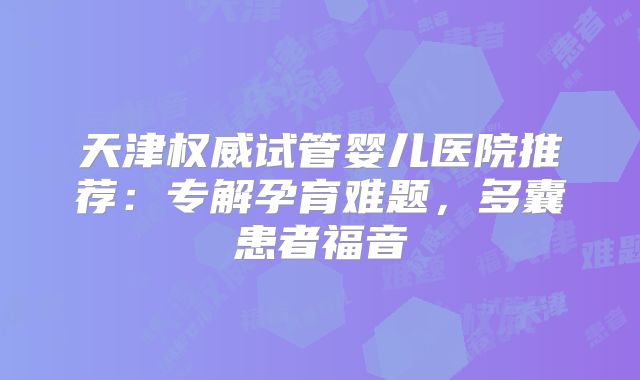 天津权威试管婴儿医院推荐：专解孕育难题，多囊患者福音