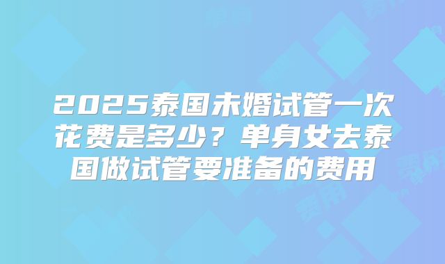 2025泰国未婚试管一次花费是多少？单身女去泰国做试管要准备的费用
