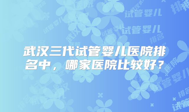 武汉三代试管婴儿医院排名中,哪家医院比较好?
