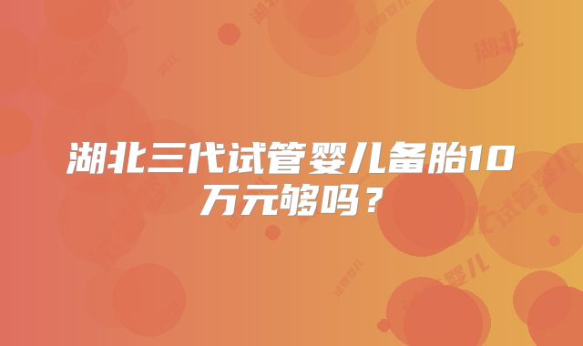 湖北三代试管婴儿备胎10万元够吗？