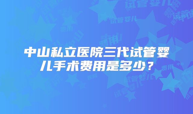 中山私立医院三代试管婴儿手术费用是多少？