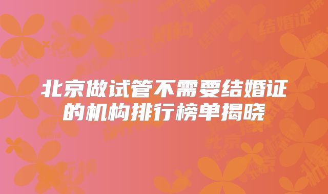 北京做试管不需要结婚证的机构排行榜单揭晓