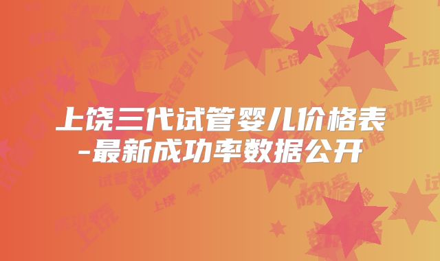 上饶三代试管婴儿价格表-最新成功率数据公开