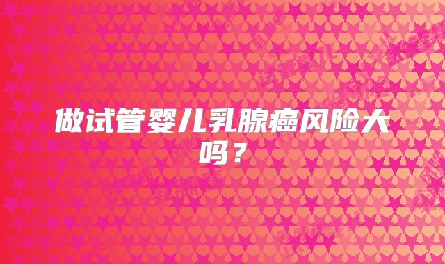 做试管婴儿乳腺癌风险大吗？