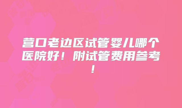 营口老边区试管婴儿哪个医院好！附试管费用参考！