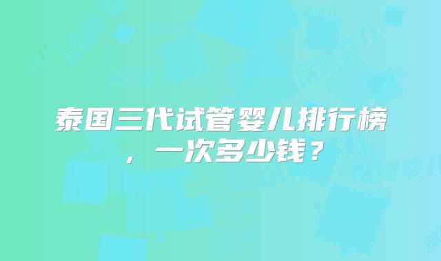 泰国三代试管婴儿排行榜,一次多少钱?