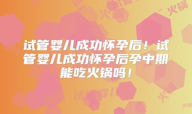 试管婴儿成功怀孕后!试管婴儿成功怀孕后孕中期能吃火锅吗!