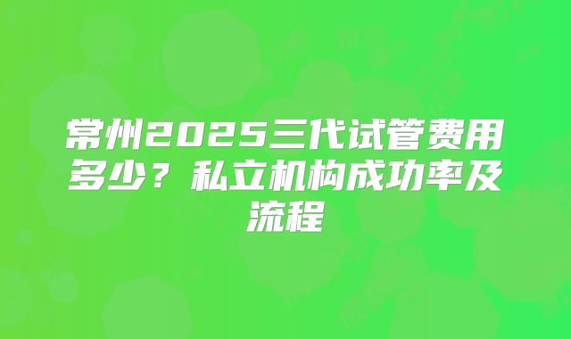 常州2025三代试管费用多少？私立机构成功率及流程