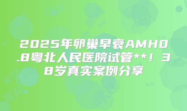2025年卵巢早衰AMH0.8粤北人民医院试管**！38岁真实案例分享