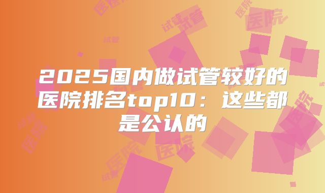 2025国内做试管较好的医院排名top10：这些都是公认的