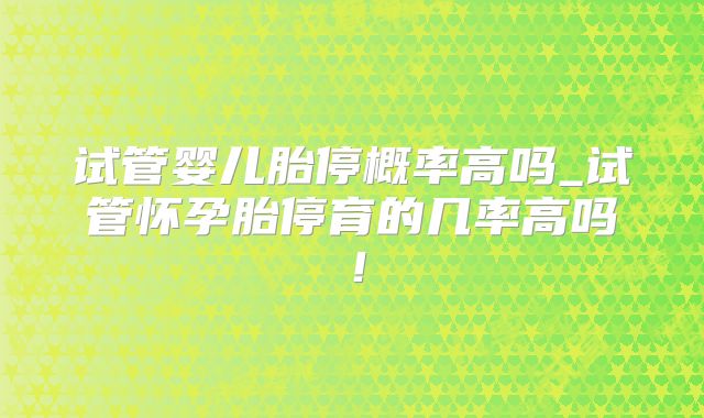 试管婴儿胎停概率高吗_试管怀孕胎停育的几率高吗！