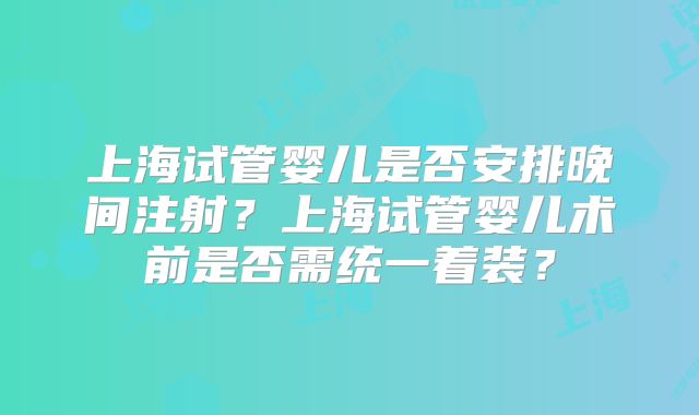 上海试管婴儿是否安排晚间注射?上海试管婴儿术前是否需统一着装?
