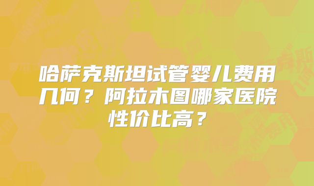 哈萨克斯坦试管婴儿费用几何？阿拉木图哪家医院性价比高？