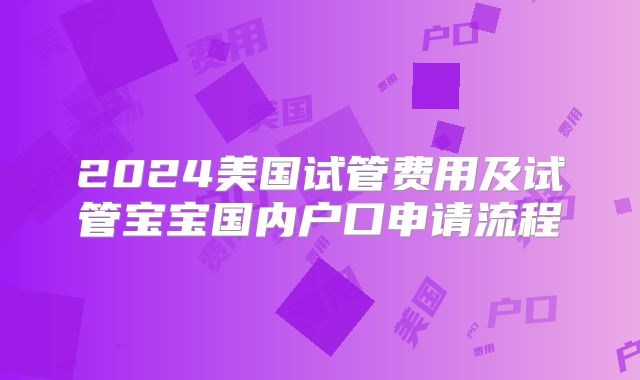 2024美国试管费用及试管宝宝国内户口申请流程