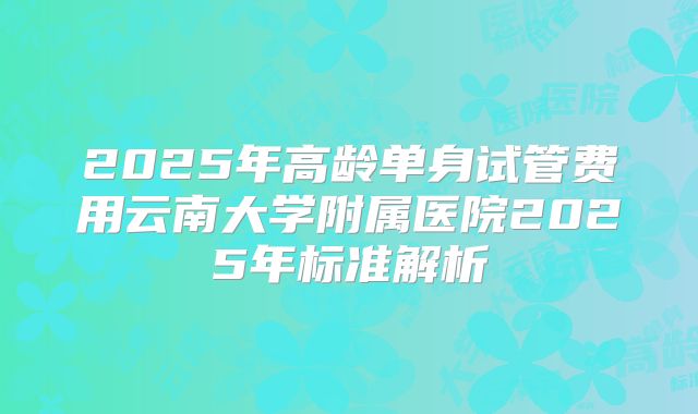 2025年高龄单身试管费用云南大学附属医院2025年标准解析