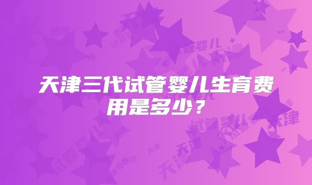 天津三代试管婴儿生育费用是多少？