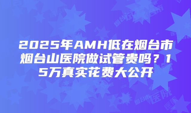 2025年AMH低在烟台市烟台山医院做试管贵吗？15万真实花费大公开