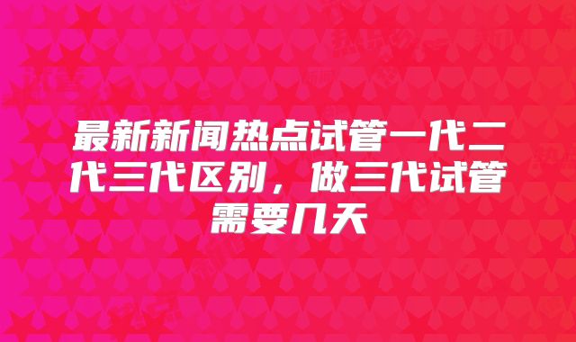 最新新闻热点试管一代二代三代区别，做三代试管需要几天