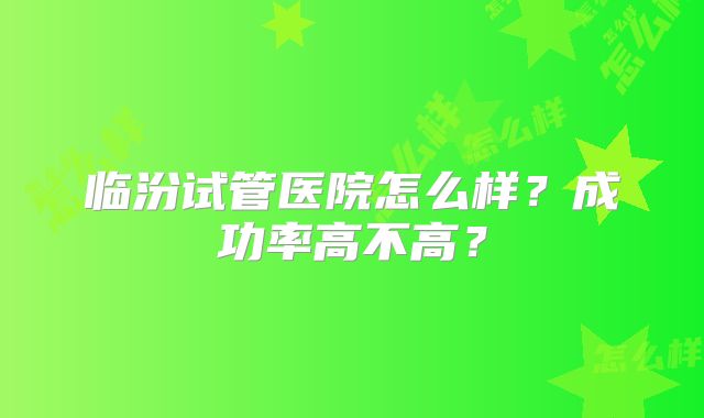 临汾试管医院怎么样？成功率高不高？