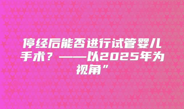 停经后能否进行试管婴儿手术？——以2025年为视角”
