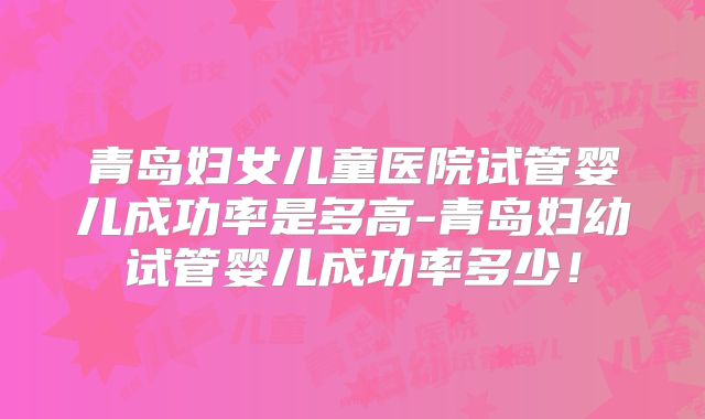 青岛妇女儿童医院试管婴儿成功率是多高-青岛妇幼试管婴儿成功率多少！