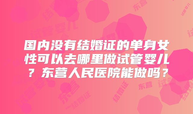 国内没有结婚证的单身女性可以去哪里做试管婴儿？东营人民医院能做吗？