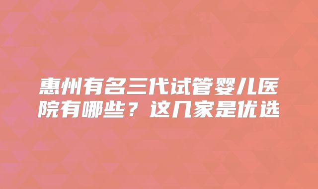惠州有名三代试管婴儿医院有哪些？这几家是优选