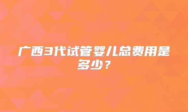 广西3代试管婴儿总费用是多少？