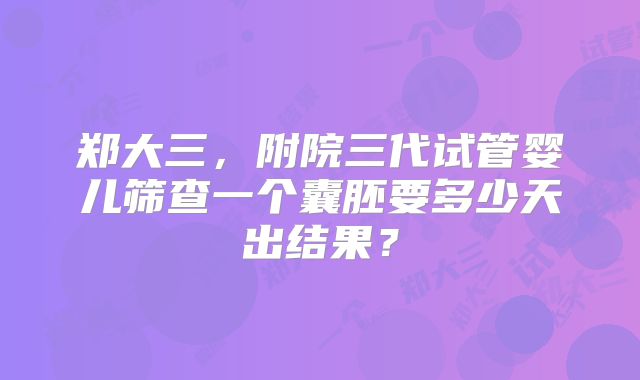 郑大三，附院三代试管婴儿筛查一个囊胚要多少天出结果？