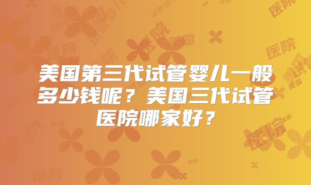 美国第三代试管婴儿一般多少钱呢？美国三代试管医院哪家好？