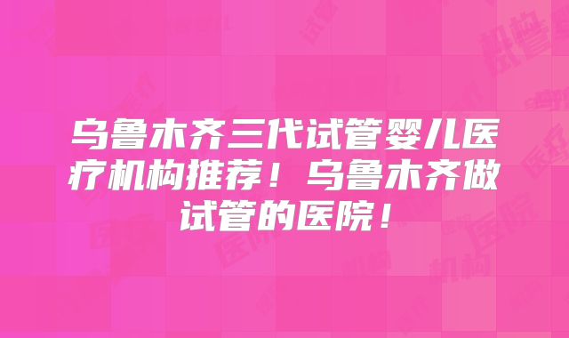 乌鲁木齐三代试管婴儿医疗机构推荐!乌鲁木齐做试管的医院!