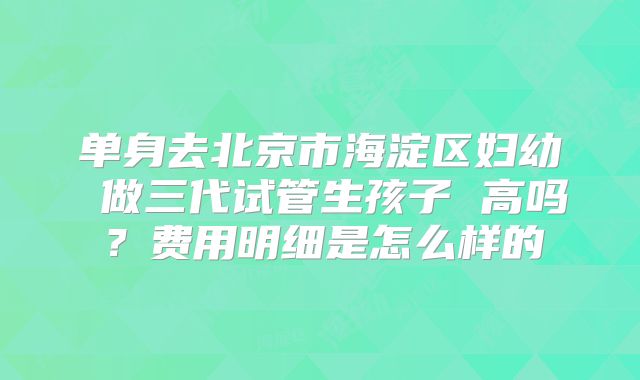 单身去北京市海淀区妇幼 做三代试管生孩子 高吗？费用明细是怎么样的