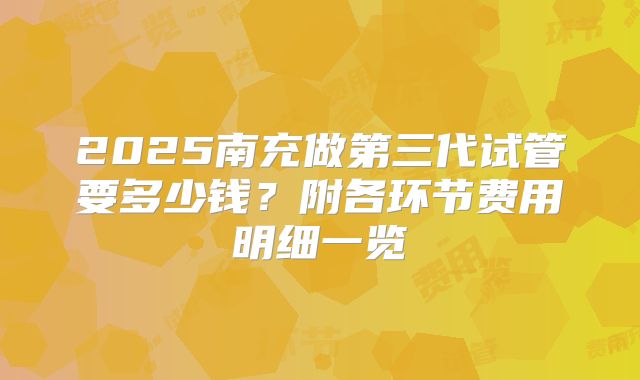 2025南充做第三代试管要多少钱？附各环节费用明细一览