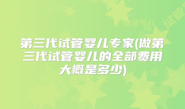 第三代试管婴儿专家(做第三代试管婴儿的全部费用大概是多少)