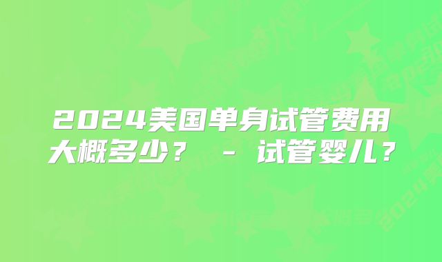 2024美国单身试管费用大概多少? - 试管婴儿?