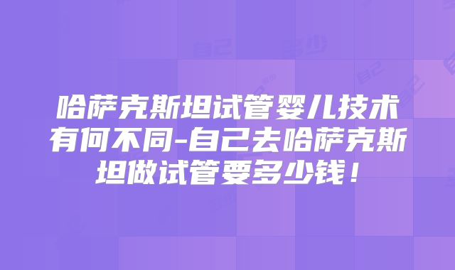 哈萨克斯坦试管婴儿技术有何不同-自己去哈萨克斯坦做试管要多少钱！