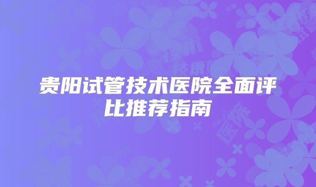 贵阳试管技术医院全面评比推荐指南