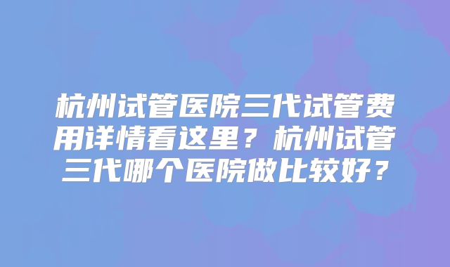 杭州试管医院三代试管费用详情看这里?杭州试管三代哪个医院做比较好?