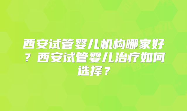西安试管婴儿机构哪家好？西安试管婴儿治疗如何选择？