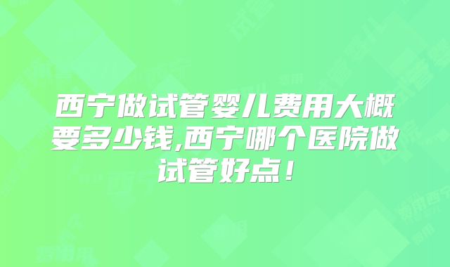 西宁做试管婴儿费用大概要多少钱,西宁哪个医院做试管好点!