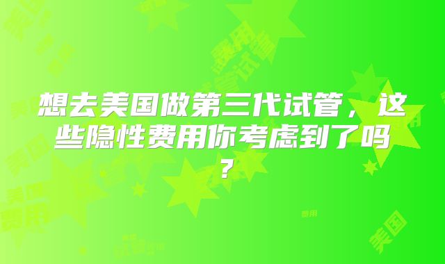 想去美国做第三代试管，这些隐性费用你考虑到了吗？