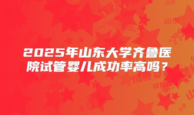 2025年山东大学齐鲁医院试管婴儿成功率高吗？