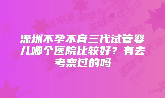 深圳不孕不育三代试管婴儿哪个医院比较好?有去考察过的吗