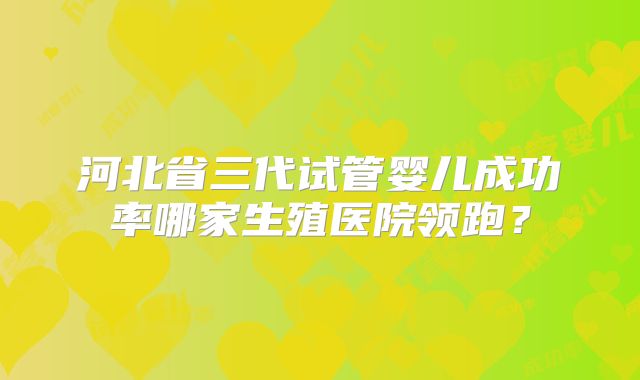 河北省三代试管婴儿成功率哪家生殖医院领跑？