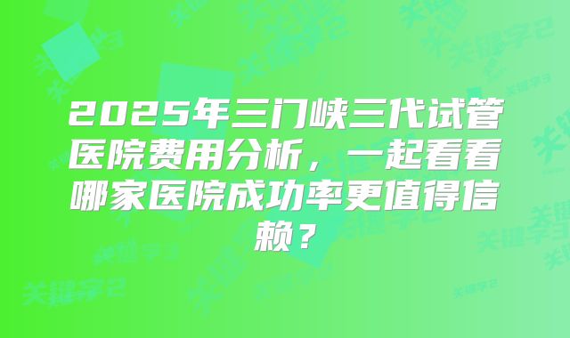 2025年三门峡三代试管医院费用分析，一起看看哪家医院成功率更值得信赖？