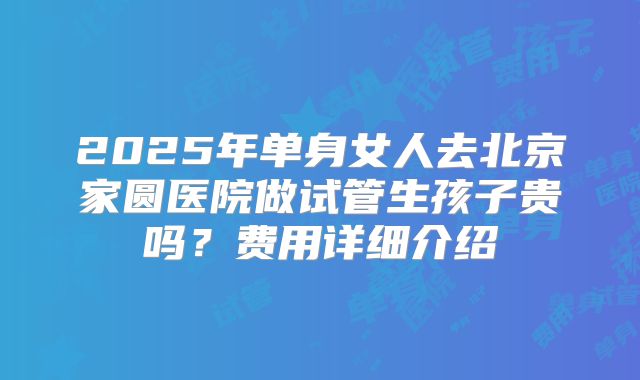 2025年单身女人去北京家圆医院做试管生孩子贵吗？费用详细介绍