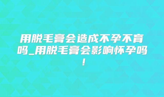 用脱毛膏会造成不孕不育吗_用脱毛膏会影响怀孕吗!