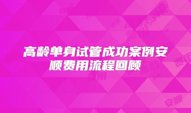 高龄单身试管成功案例安顺费用流程回顾